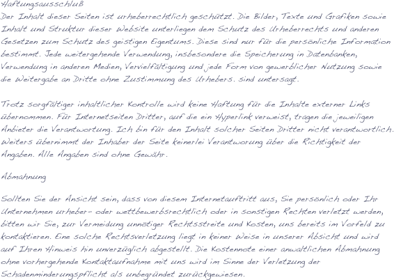 Haftungsausschluß
Der Inhalt dieser Seiten ist urheberrechtlich geschützt. Die Bilder, Texte und Grafiken sowie Inhalt und Struktur dieser Website unterliegen dem Schutz des Urheberrechts und anderen Gesetzen zum Schutz des geistigen Eigentums. Diese sind nur für die persönliche Information bestimmt. Jede weitergehende Verwendung, insbesondere die Speicherung in Datenbanken, Verwendung in anderen Medien, Vervielfältigung und jede Form von gewerblicher Nutzung sowie die Weitergabe an Dritte ohne Zustimmung des Urhebers. sind untersagt.

Trotz sorgfältiger inhaltlicher Kontrolle wird keine Haftung für die Inhalte externer Links übernommen. Für Internetseiten Dritter, auf die ein Hyperlink verweist, tragen die jeweiligen Anbieter die Verantwortung. Ich bin für den Inhalt solcher Seiten Dritter nicht verantwortlich.
Weiters übernimmt der Inhaber der Seite keinerlei Verantworung über die Richtigkeit der Angaben. Alle Angaben sind ohne Gewähr.
Abmahnung
Sollten Sie der Ansicht sein, dass von diesem Internetauftritt aus, Sie persönlich oder Ihr Unternehmen urheber- oder wettbewerbsrechtlich oder in sonstigen Rechten verletzt werden, bitten wir Sie, zur Vermeidung unnötiger Rechtsstreite und Kosten, uns bereits im Vorfeld zu kontaktieren. Eine solche Rechtsverletzung liegt in keiner Weise in unserer Absicht und wird auf Ihren Hinweis hin unverzüglich abgestellt. Die Kostennote einer anwaltlichen Abmahnung ohne vorhergehende Kontaktaufnahme mit uns wird im Sinne der Verletzung der Schadenminderungspflicht als unbegründet zurückgewiesen.

